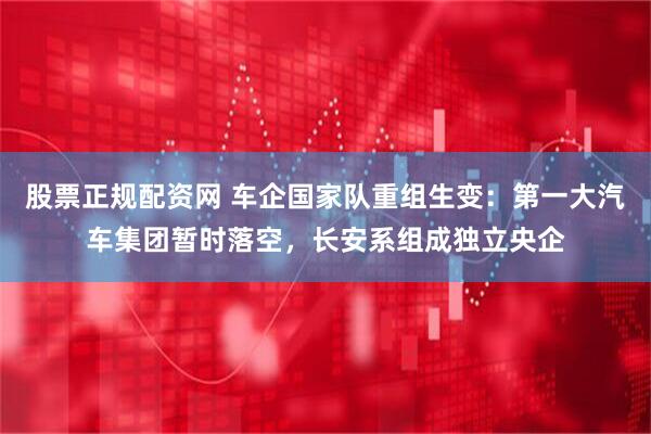 股票正规配资网 车企国家队重组生变：第一大汽车集团暂时落空，长安系组成独立央企
