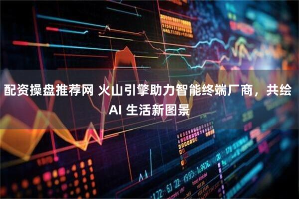 配资操盘推荐网 火山引擎助力智能终端厂商，共绘 AI 生活新图景