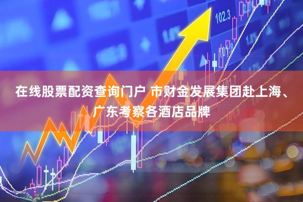 在线股票配资查询门户 市财金发展集团赴上海、广东考察各酒店品牌