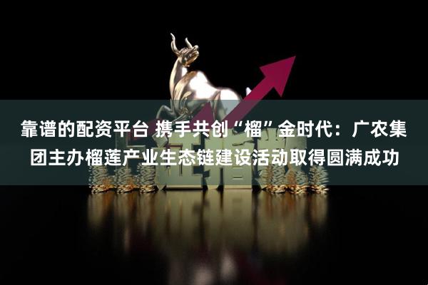 靠谱的配资平台 携手共创“榴”金时代：广农集团主办榴莲产业生态链建设活动取得圆满成功