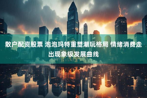 散户配资股票 泡泡玛特重塑潮玩格局 情绪消费走出现象级发展曲线