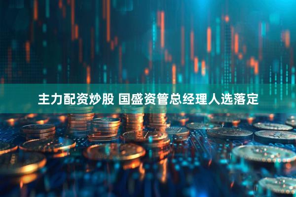 主力配资炒股 国盛资管总经理人选落定