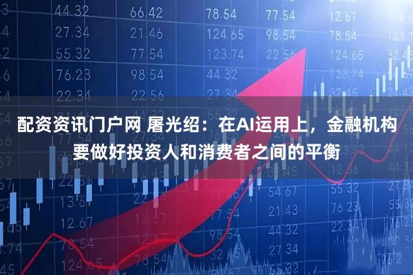 配资资讯门户网 屠光绍：在AI运用上，金融机构要做好投资人和消费者之间的平衡
