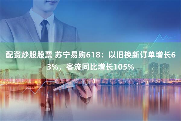 配资炒股股票 苏宁易购618：以旧换新订单增长63%，客流同比增长105%