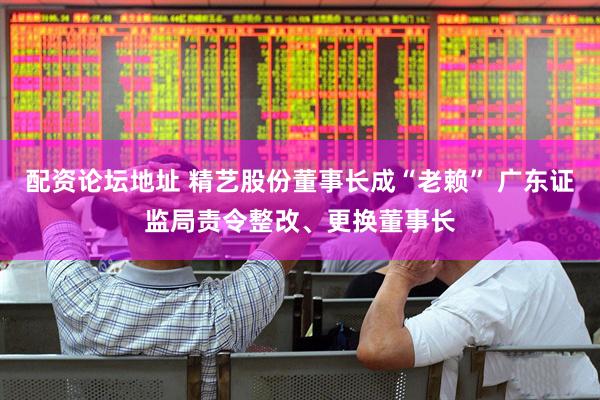 配资论坛地址 精艺股份董事长成“老赖” 广东证监局责令整改、更换董事长