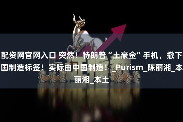 配资网官网入口 突然！特朗普“土豪金”手机，撤下美国制造标签！实际由中国制造！_Purism_陈丽湘_本土