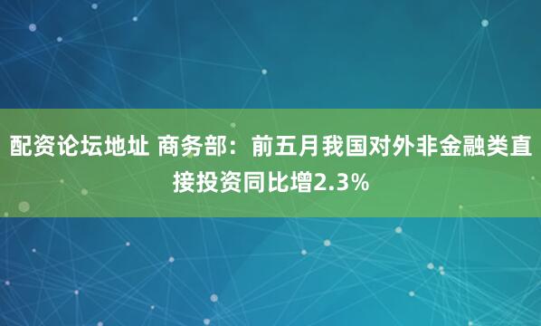 配资论坛地址 商务部：前五月我国对外非金融类直接投资同比增2.3%