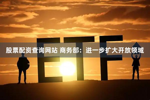 股票配资查询网站 商务部：进一步扩大开放领域