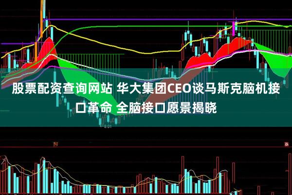 股票配资查询网站 华大集团CEO谈马斯克脑机接口革命 全脑接口愿景揭晓