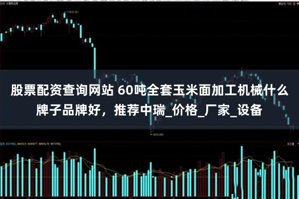 股票配资查询网站 60吨全套玉米面加工机械什么牌子品牌好，推荐中瑞_价格_厂家_设备