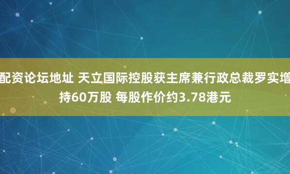 配资论坛地址 天立国际控股获主席兼行政总裁罗实增持60万股 每股作价约3.78港元
