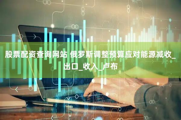 股票配资查询网站 俄罗斯调整预算应对能源减收_出口_收入_卢布
