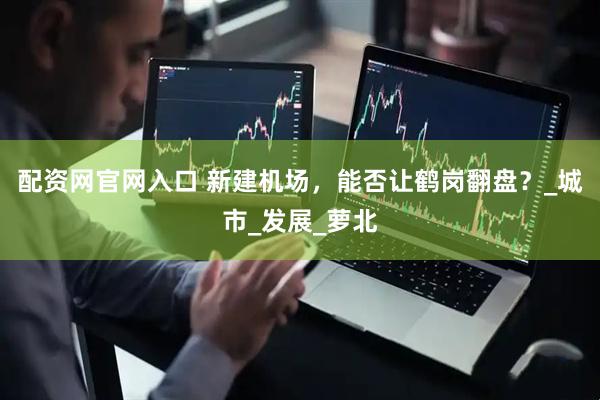 配资网官网入口 新建机场，能否让鹤岗翻盘？_城市_发展_萝北
