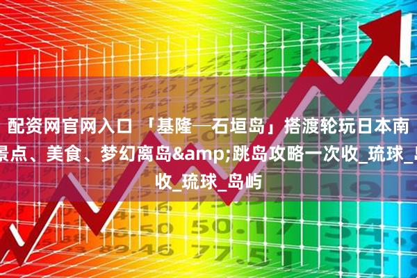 配资网官网入口 「基隆─石垣岛」搭渡轮玩日本南国 景点、美食、梦幻离岛&跳岛攻略一次收_琉球_岛屿