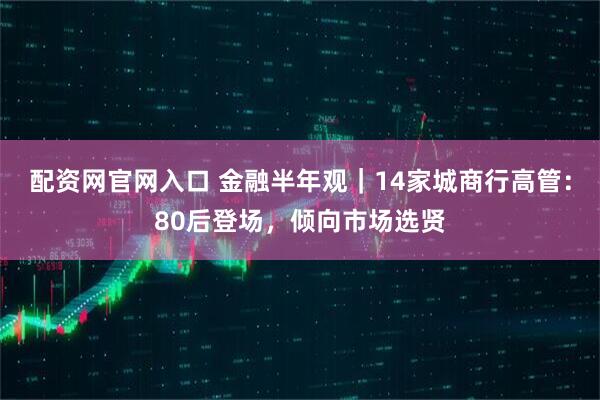 配资网官网入口 金融半年观｜14家城商行高管：80后登场，倾向市场选贤