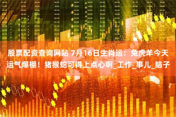 股票配资查询网站 7月16日生肖运：兔虎羊今天运气爆棚！猪猴蛇可得上点心啊_工作_事儿_脑子