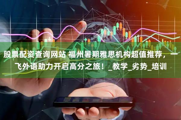 股票配资查询网站 福州暑期雅思机构超值推荐，一飞外语助力开启高分之旅！_教学_劣势_培训