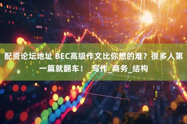 配资论坛地址 BEC高级作文比你想的难？很多人第一篇就翻车！_写作_商务_结构