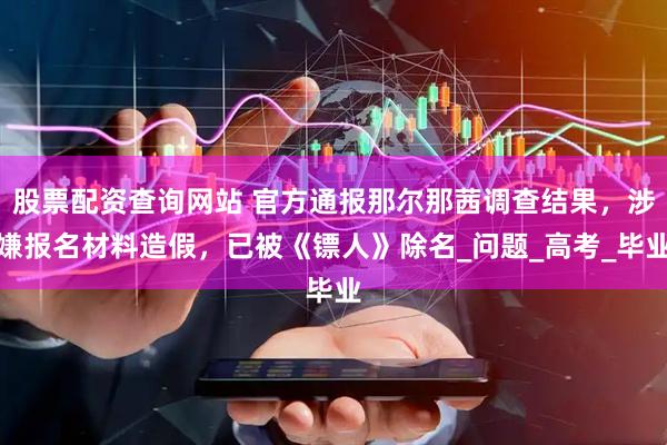 股票配资查询网站 官方通报那尔那茜调查结果，涉嫌报名材料造假，已被《镖人》除名_问题_高考_毕业