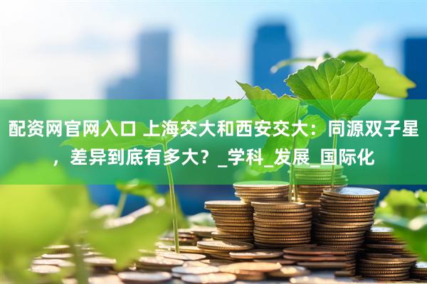 配资网官网入口 上海交大和西安交大：同源双子星，差异到底有多大？_学科_发展_国际化