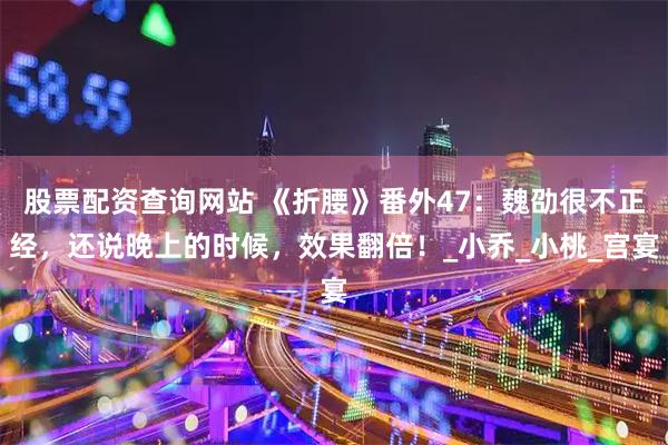股票配资查询网站 《折腰》番外47：魏劭很不正经，还说晚上的时候，效果翻倍！_小乔_小桃_宫宴
