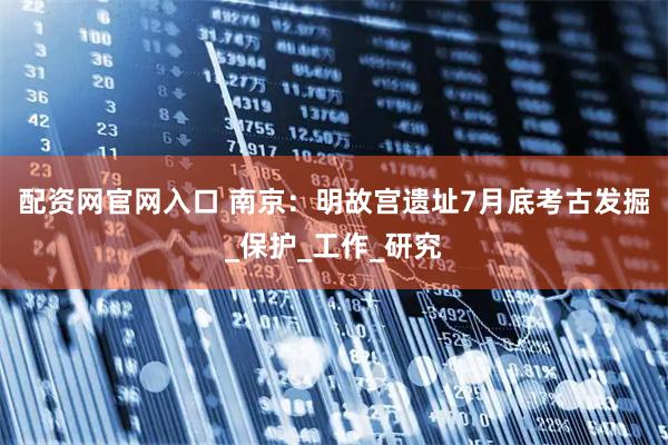配资网官网入口 南京：明故宫遗址7月底考古发掘_保护_工作_研究
