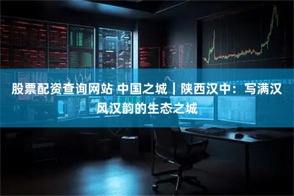 股票配资查询网站 中国之城｜陕西汉中：写满汉风汉韵的生态之城