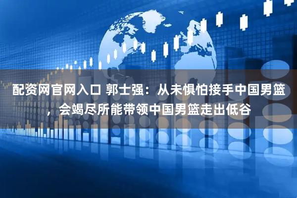 配资网官网入口 郭士强：从未惧怕接手中国男篮，会竭尽所能带领中国男篮走出低谷