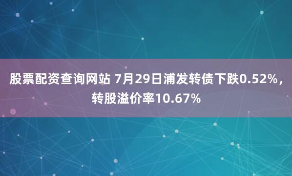 股票配资查询网站 7月29日浦发转债下跌0.52%，转股溢价率10.67%