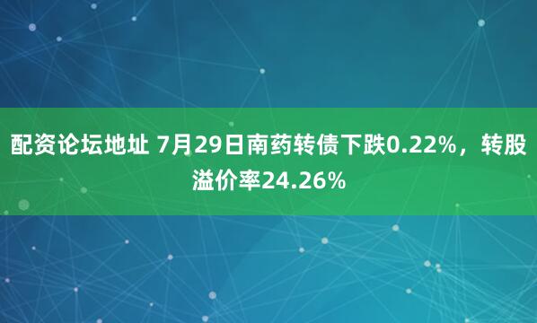 配资论坛地址 7月29日南药转债下跌0.22%，转股溢价率24.26%