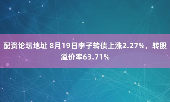 配资论坛地址 8月19日李子转债上涨2.27%，转股溢价率63.71%