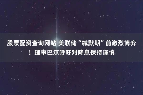股票配资查询网站 美联储“缄默期”前激烈博弈！理事巴尔呼吁对降息保持谨慎