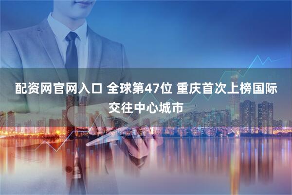 配资网官网入口 全球第47位 重庆首次上榜国际交往中心城市