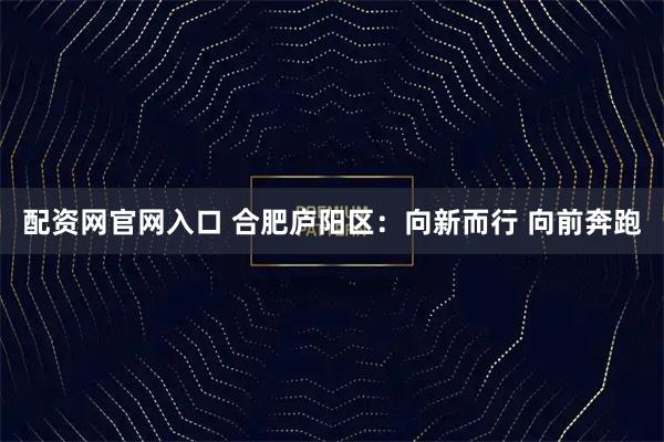 配资网官网入口 合肥庐阳区：向新而行 向前奔跑