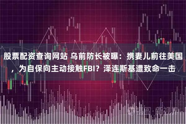 股票配资查询网站 乌前防长被曝：携妻儿前往美国，为自保向主动接触FBI？泽连斯基遭致命一击